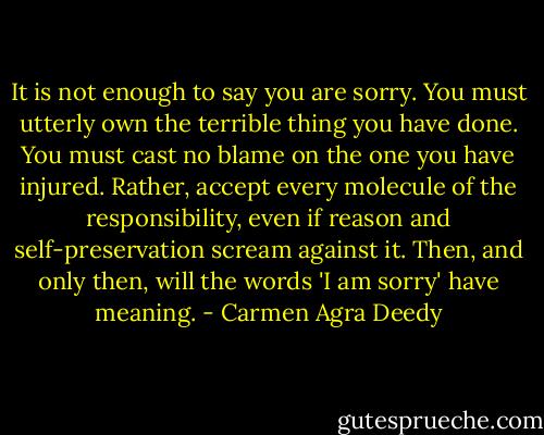 It is not enough to say you are sorry. You must utterly own the terrible thing you have done. You must cast no blame on the one you have injured. Rather, accept every molecule of the responsibility, even if reason and self-preservation scream against it. Then, and only then, will the words 'I am sorry' have meaning. - Carmen Agra Deedy