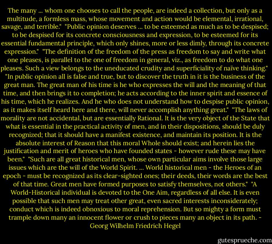 The many ... whom one chooses to call the people, are indeed a collection, but only as a multitude, a formless mass, whose movement and action would be elemental, irrational, savage, and terrible."<br /><br />"Public opinion deserves ... to be esteemed as much as to be despised; to be despised for its concrete consciousness and expression, to be esteemed for its essential fundamental principle, which only shines, more or less dimly, through its concrete expression."<br /><br />"The definition of the freedom of the press as freedom to say and write what one pleases, is parallel to the one of freedom in general, viz., as freedom to do what one pleases. Such a view belongs to the uneducated crudity and superficiality of naïve thinking."<br /><br />"In public opinion all is false and true, but to discover the truth in it is the business of the great man. The great man of his time is he who expresses the will and the meaning of that time, and then brings it to completion; he acts according to the inner spirit and essence of his time, which he realizes. And he who does not understand how to despise public opinion, as it makes itself heard here and there, will never accomplish anything great."<br /><br />"The laws of morality are not accidental, but are essentially Rational. It is the very object of the State that what is essential in the practical activity of men, and in their dispositions, should be duly recognized; that it should have a manifest existence, and maintain its position. It is the absolute interest of Reason that this moral Whole should exist; and herein lies the justification and merit of heroes who have founded states - however rude these may have been."<br /><br />"Such are all great historical men, whose own particular aims involve those large issues which are the will of the World Spirit. ... World historical men - the Heroes of an epoch - must be recognized as its clear-sighted ones; their deeds, their words are the best of that time. Great men have formed purposes to satisfy themselves, not others."<br /><br />"A World-Historical individual is devoted to the One Aim, regardless of all else. It is even possible that such men may treat other great, even sacred interests inconsiderately; conduct which is indeed obnoxious to moral reprehension. But so mighty a form must trample down many an innocent flower or crush to pieces many an object in its path. - Georg Wilhelm Friedrich Hegel