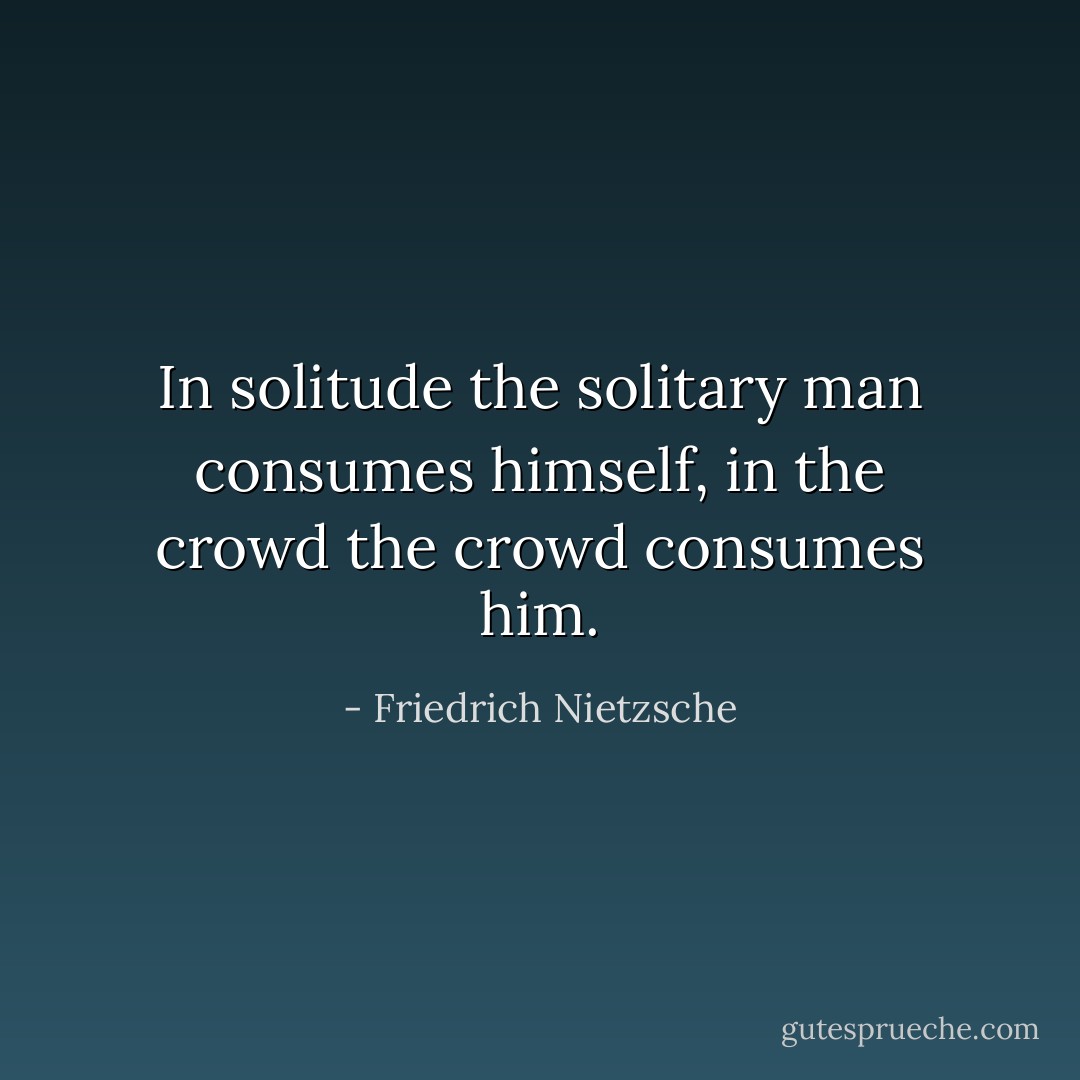 In solitude the solitary man consumes himself, in the crowd the crowd consumes him. - Friedrich Nietzsche
