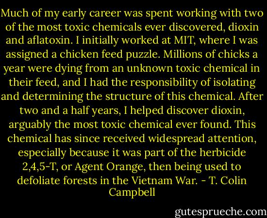 Much of my early career was spent working with two of the most toxic chemicals ever discovered, dioxin and aflatoxin. I initially worked at MIT, where I was assigned a chicken feed puzzle. Millions of chicks a year were dying from an unknown toxic chemical in their feed, and I had the responsibility of isolating and determining the structure of this chemical. After two and a half years, I helped discover dioxin, arguably the most toxic chemical ever found. This chemical has since received widespread attention, especially because it was part of the herbicide 2,4,5-T, or Agent Orange, then being used to defoliate forests in the Vietnam War. - T. Colin Campbell