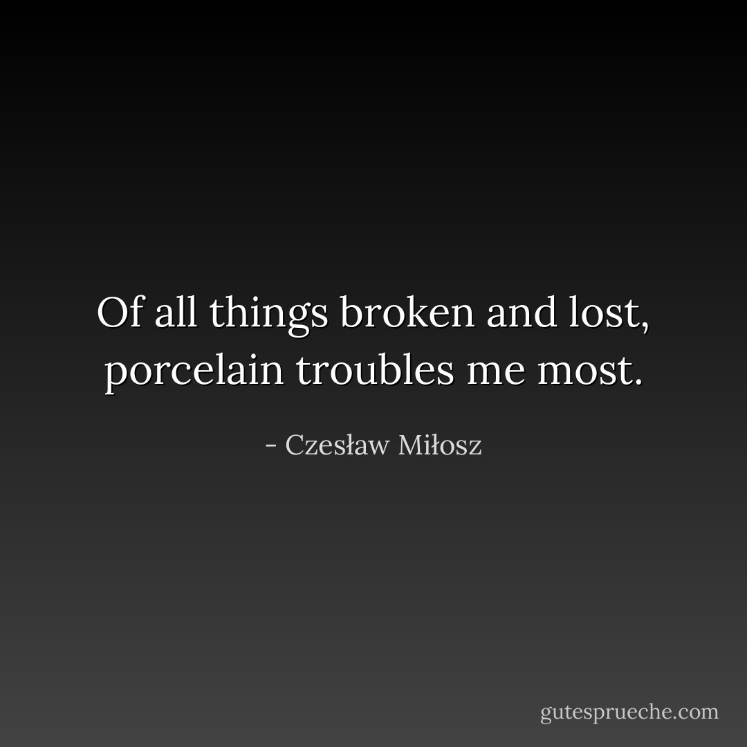 Of all things broken and lost, porcelain troubles me most. - Czesław Miłosz
