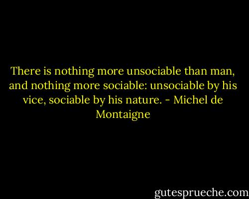 There is nothing more unsociable than man, and nothing more sociable: unsociable by his vice, sociable by his nature. - Michel de Montaigne