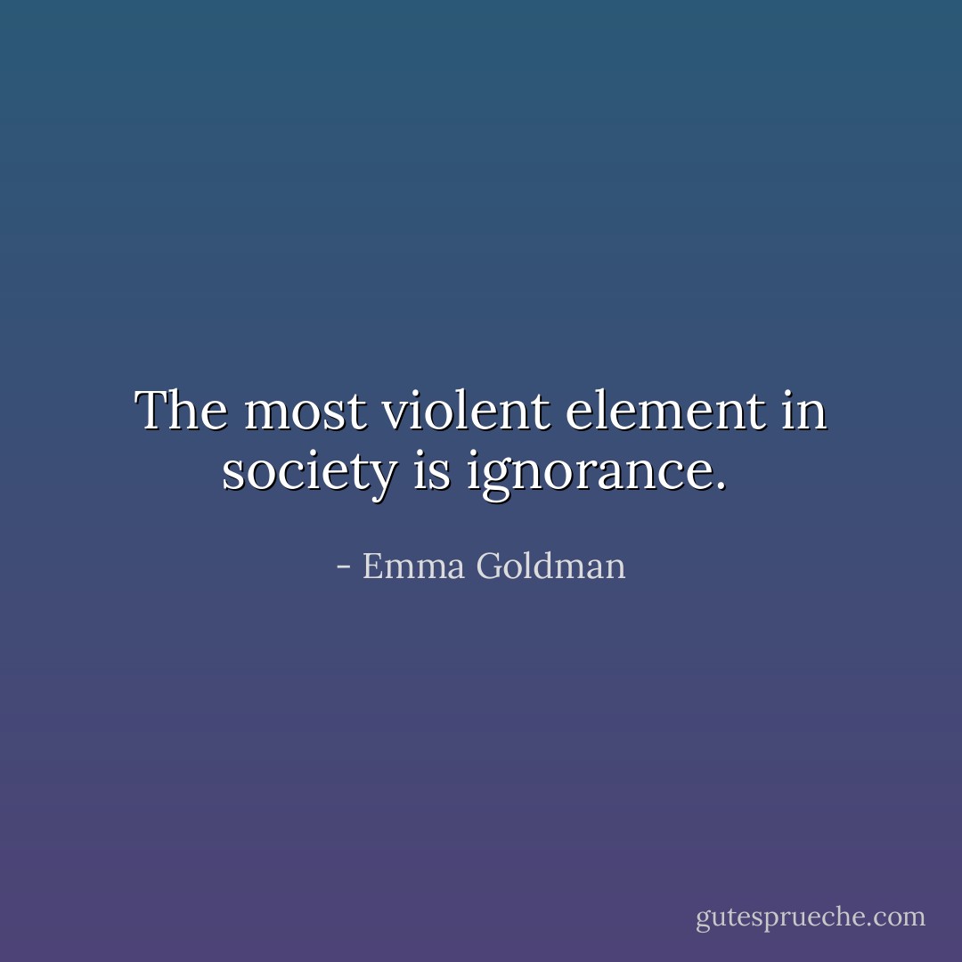The most violent element in society is ignorance.  - Emma Goldman