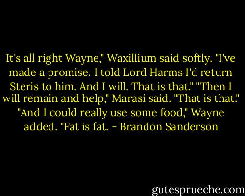 It's all right Wayne," Waxillium said softly. "I've made a promise. I told Lord Harms I'd return Steris to him. And I will. That is that."<br />"Then I will remain and help," Marasi said. "That is that."<br />"And I could really use some food," Wayne added. "Fat is fat. - Brandon Sanderson
