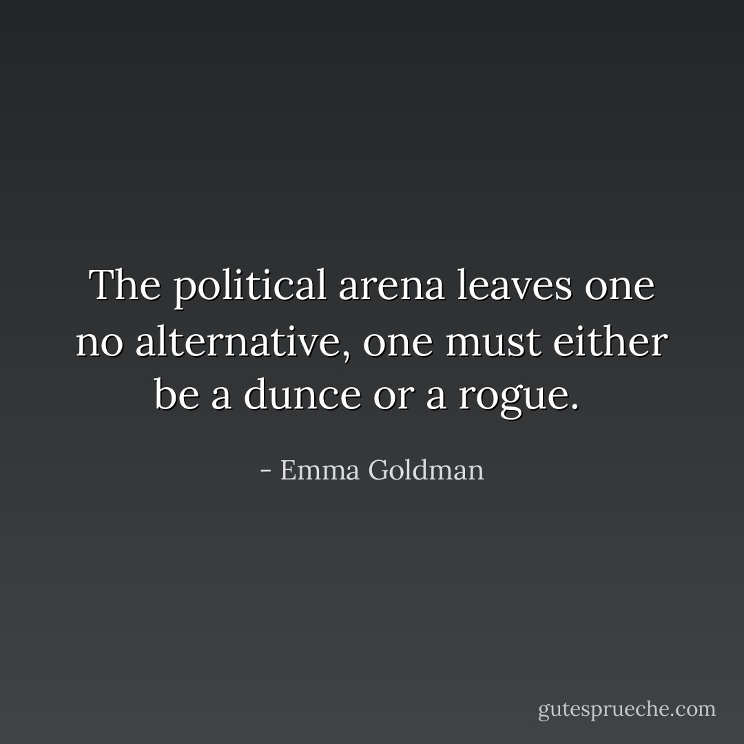 The political arena leaves one no alternative, one must either be a dunce or a rogue.  - Emma Goldman