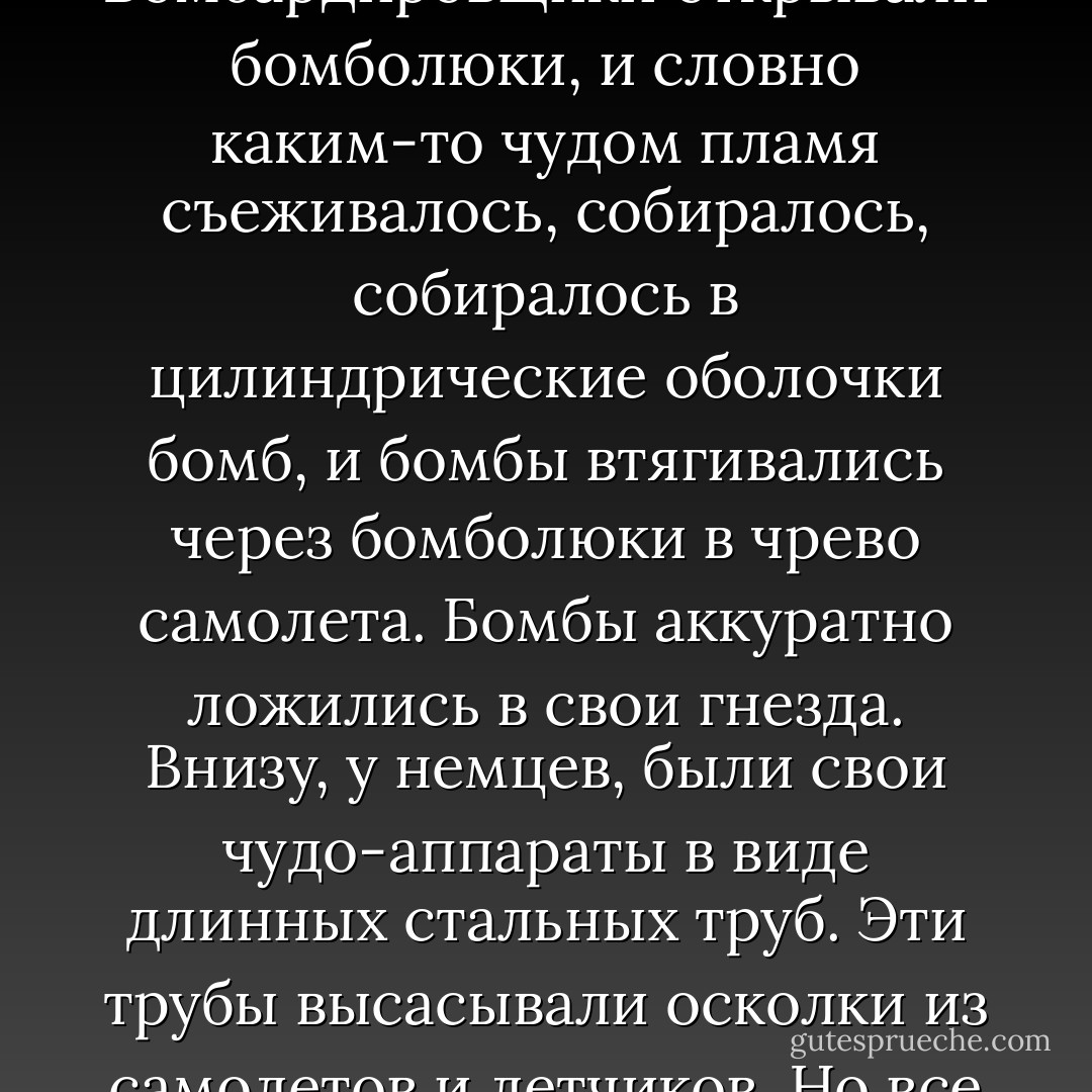 Билли взглянул на часы на газовой плите. Надо было как-то убить целый час до прилета блюдца. Он пошел в гостиную, помахивая бутылкой, как звонком, и включил телевизор. Он слегка отключился от времени, просмотрел последний военный фильм, сперва с конца до начала, потом с начала до конца. Это был фильм об американских бомбардировщиках второй мировой войны и о храбрых летчиках, водивших самолеты. Когда Билли смотрел картину задом наперед, фильм разворачивался таким путем.<br />Американские самолеты, изрешеченные пулями, с убитыми и ранеными, взлетали задом наперед с английского аэродрома. Над Францией несколько немецких самолетов налетали на них задом наперед, высасывая пули и осколки из некоторых самолетов и из тел летчиков. То же самое они делали с американскими самолетами, разбившимися о землю, и те взлетали задним ходом и примыкали к своим звеньям.<br />Звенья летели задом над германским городом, охваченным пламенем. Бомбардировщики открывали бомболюки, и словно каким-то чудом пламя съеживалось, собиралось, собиралось в цилиндрические оболочки бомб, и бомбы втягивались через бомболюки в чрево самолета. Бомбы аккуратно ложились в свои гнезда. Внизу, у немцев, были свои чудо-аппараты в виде длинных стальных труб. Эти трубы высасывали осколки из самолетов и летчиков. Но все же там оставалось несколько раненых американцев, и некоторые самолеты были сильно повреждены. Но тут над Францией появились немецкие истребители и снова всех починили, все стало как новенькое.<br /><br />Когда бомбы возвращались на базу, стальные цилиндры из гнезд вынимались и отправлялись обратно, в Америку, где заводы работали днем и ночью, разбирая эти цилиндры, превращая их опасную начинку в безобидные минералы. Трогательно было смотреть, сколько женщин участвовало в этой работе. Минералы переправлялись геологам в отдаленные районы. Их делом было снова зарыть в землю и спрятать их как можно хитрее, чтобы они больше никогда никого не увечили.<br />Американские летчики выскальзывали из своего обмундирования, снова становились школьниками. «А Гитлер, наверно, стал младенцем», – подумал Билли. Но этого в фильме не было. Билли экстраполировал события назад. «Все превратились в младенцев, и все человечест - Kurt Vonnegut Jr.