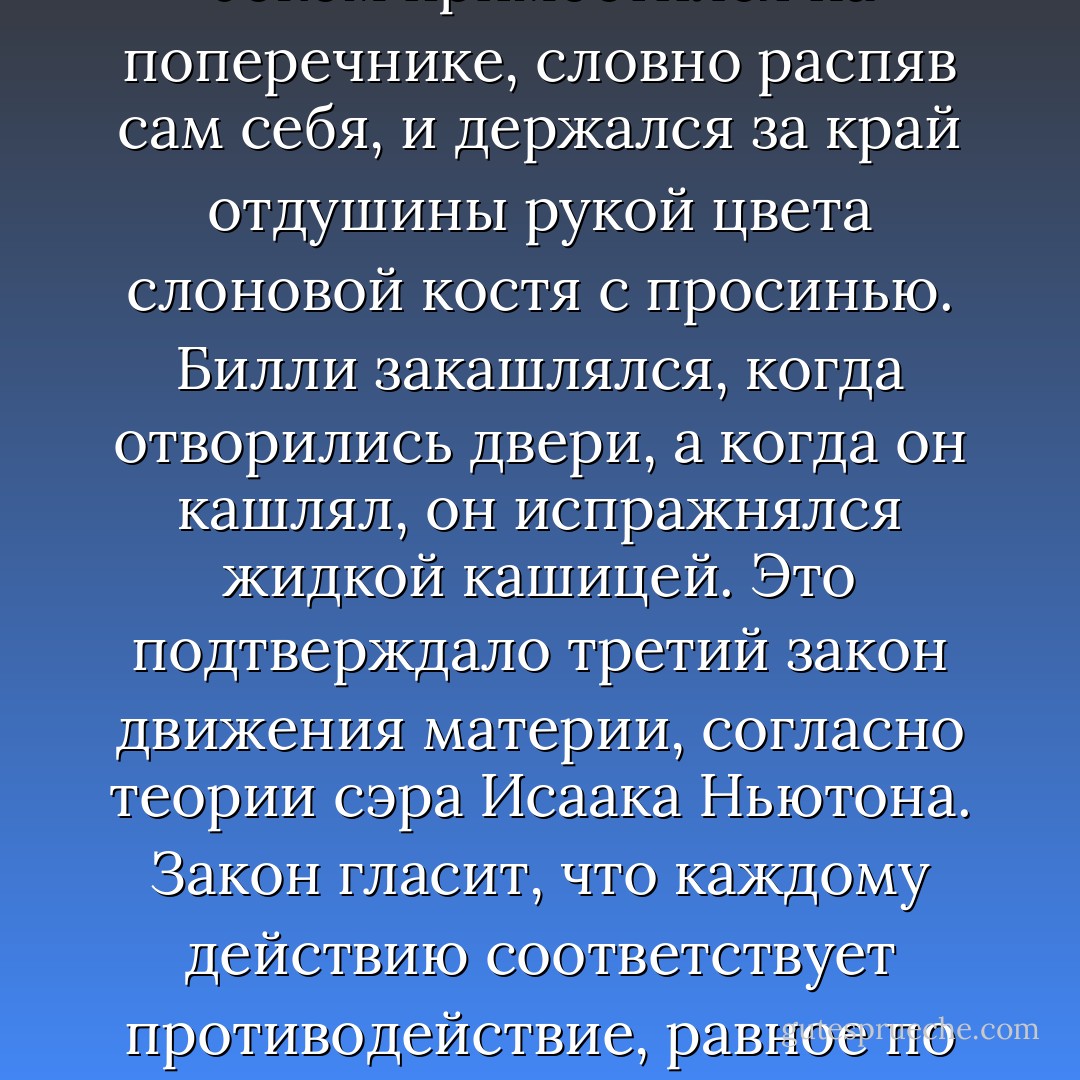 Слушайте: на десятую ночь из дверей вагона, где ехал Билли, вытащили засов, и двери отворились. Билли боком примостился на поперечнике, словно распяв сам себя, и держался за край отдушины рукой цвета слоновой костя с просинью. Билли закашлялся, когда отворились двери, а когда он кашлял, он испражнялся жидкой кашицей. Это подтверждало третий закон движения материи, согласно теории сэра Исаака Ньютона. Закон гласит, что каждому действию соответствует противодействие, равное пo силе и противоположное по направлению.<br />Этот закон применяется в ракетостроении. - Kurt Vonnegut Jr.