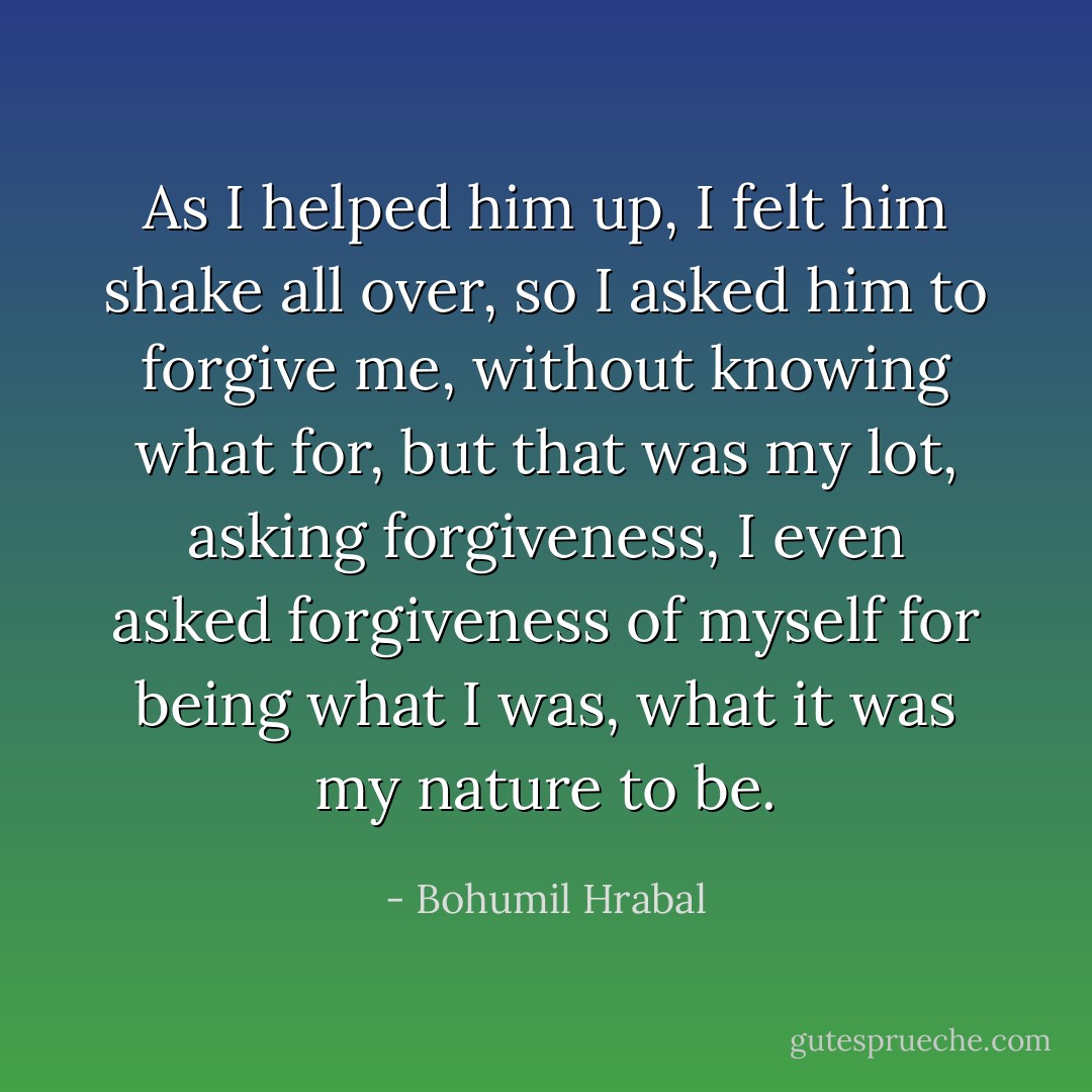 As I helped him up, I felt him shake all over, so I asked him to forgive me, without knowing what for, but that was my lot, asking forgiveness, I even asked forgiveness of myself for being what I was, what it was my nature to be. - Bohumil Hrabal