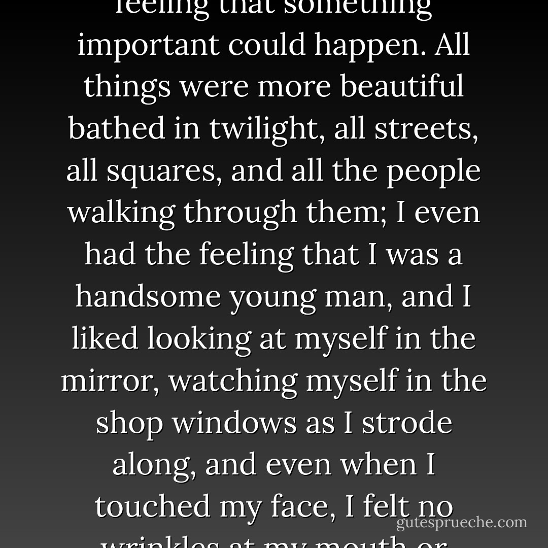 I always loved twilight: it was the only time of day I had the feeling that something important could happen. All things were more beautiful bathed in twilight, all streets, all squares, and all the people walking through them; I even had the feeling that I was a handsome young man, and I liked looking at myself in the mirror, watching myself in the shop windows as I strode along, and even when I touched my face, I felt no wrinkles at my mouth or forehead. - Bohumil Hrabal