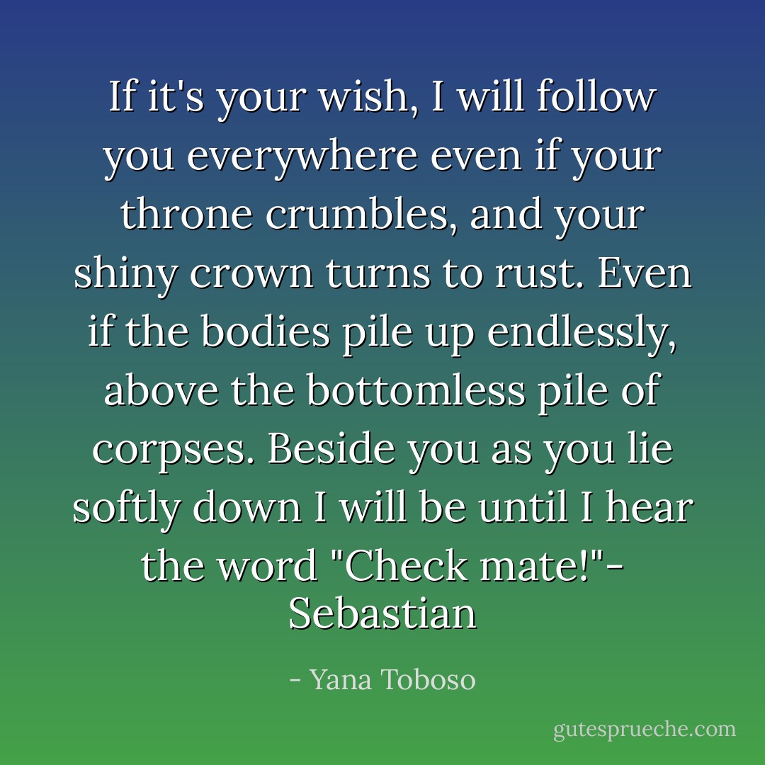 If it's your wish, I will follow you everywhere even if your throne crumbles, and your shiny crown turns to rust. Even if the bodies pile up endlessly, above the bottomless pile of corpses. Beside you as you lie softly down I will be until I hear the word "Check mate!"- Sebastian - Yana Toboso