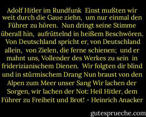 Adolf Hitler im Rundfunk<br /><br />Einst mußten wir weit durch die Gaue ziehn, <br />um nur einmal den Führer zu hören. <br />Nun dringt seine Stimme überall hin, <br />aufrüttelnd in heißem Beschwören. <br />Von Deutschland spricht er, von Deutschland allein, <br />von Zielen, die ferne schienen; <br />und er mahnt uns, Vollender des Werkes zu sein <br />in friderizianischem Dienen.<br /><br />Wir folgten dir blind und in stürmischem Drang<br />Nun braust von den Alpen zum Meer unser Sang<br />Wir lachen der Sorgen, wir lachen der Not:<br />Heil Hitler, dem Führer zu Freiheit und Brot! - Heinrich Anacker