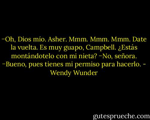 −Oh, Dios mío. Asher. Mmm. Mmm. Mmm. Date la vuelta. Es muy guapo, Campbell. ¿Estás montándotelo con mi nieta?<br />−No, señora.<br />−Bueno, pues tienes mi permiso para hacerlo. - Wendy Wunder