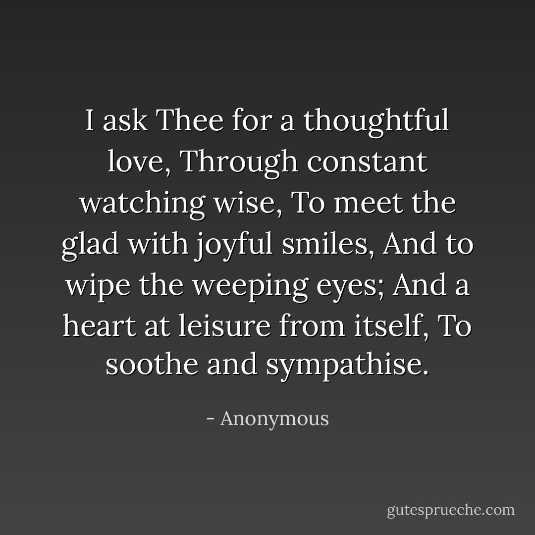 I ask Thee for a thoughtful love, Through constant watching wise,<br />To meet the glad with joyful smiles,<br />And to wipe the weeping eyes;<br />And a heart at leisure from itself,<br />To soothe and sympathise. - Anonymous