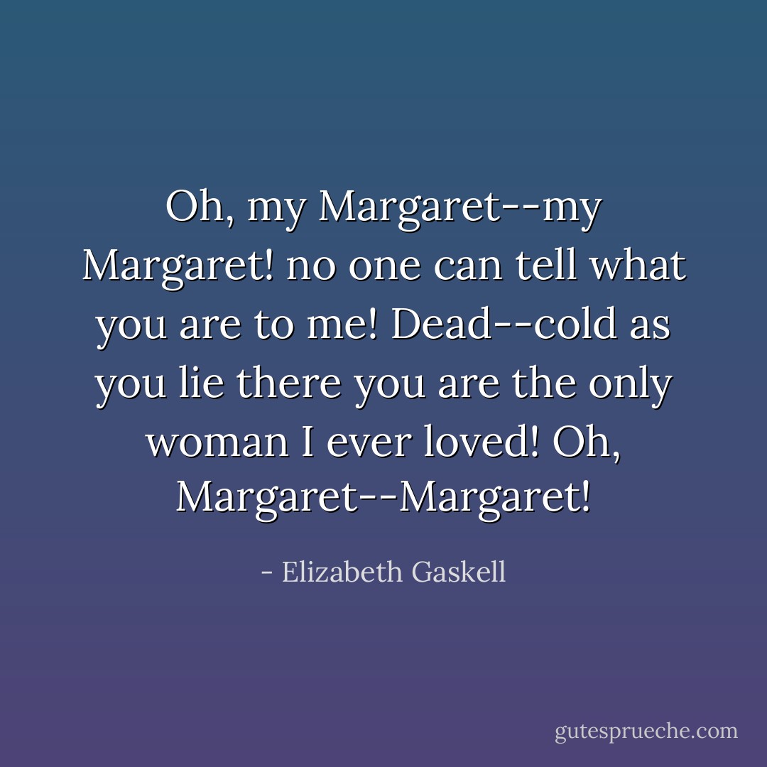 Oh, my Margaret--my Margaret! no one can tell what you are to me! Dead--cold as you lie there you are the only woman I ever loved! Oh, Margaret--Margaret! - Elizabeth Gaskell