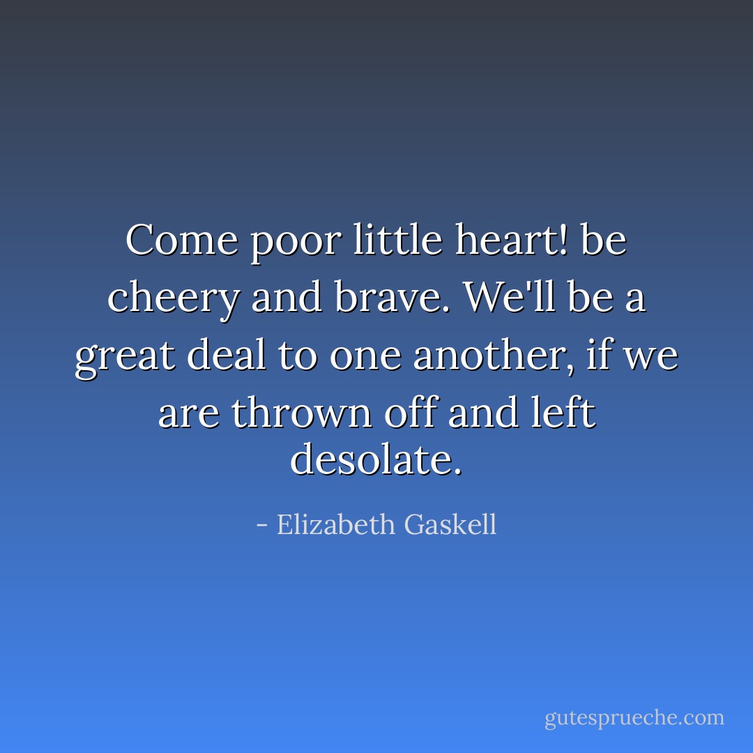 Come poor little heart! be cheery and brave. We'll be a great deal to one another, if we are thrown off and left desolate. - Elizabeth Gaskell