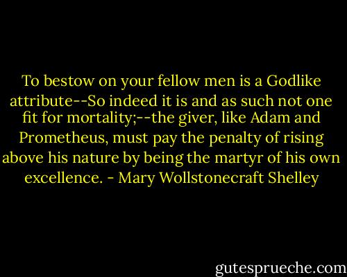To bestow on your fellow men is a Godlike attribute--So indeed it is and as such not one fit for mortality;--the giver, like Adam and Prometheus, must pay the penalty of rising above his nature by being the martyr of his own excellence. - Mary Wollstonecraft Shelley