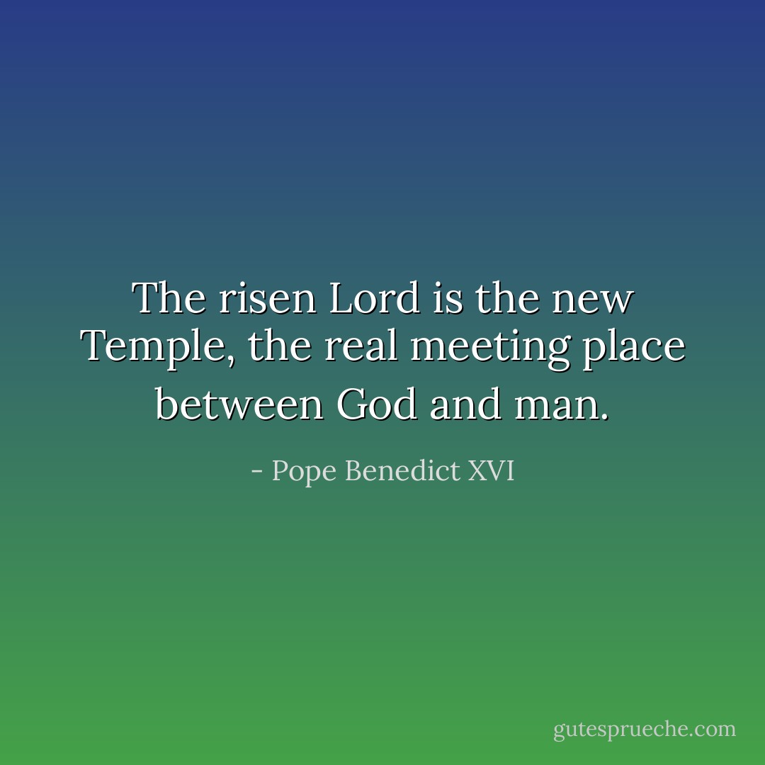 The risen Lord is the new Temple, the real meeting place between God and man. - Pope Benedict XVI