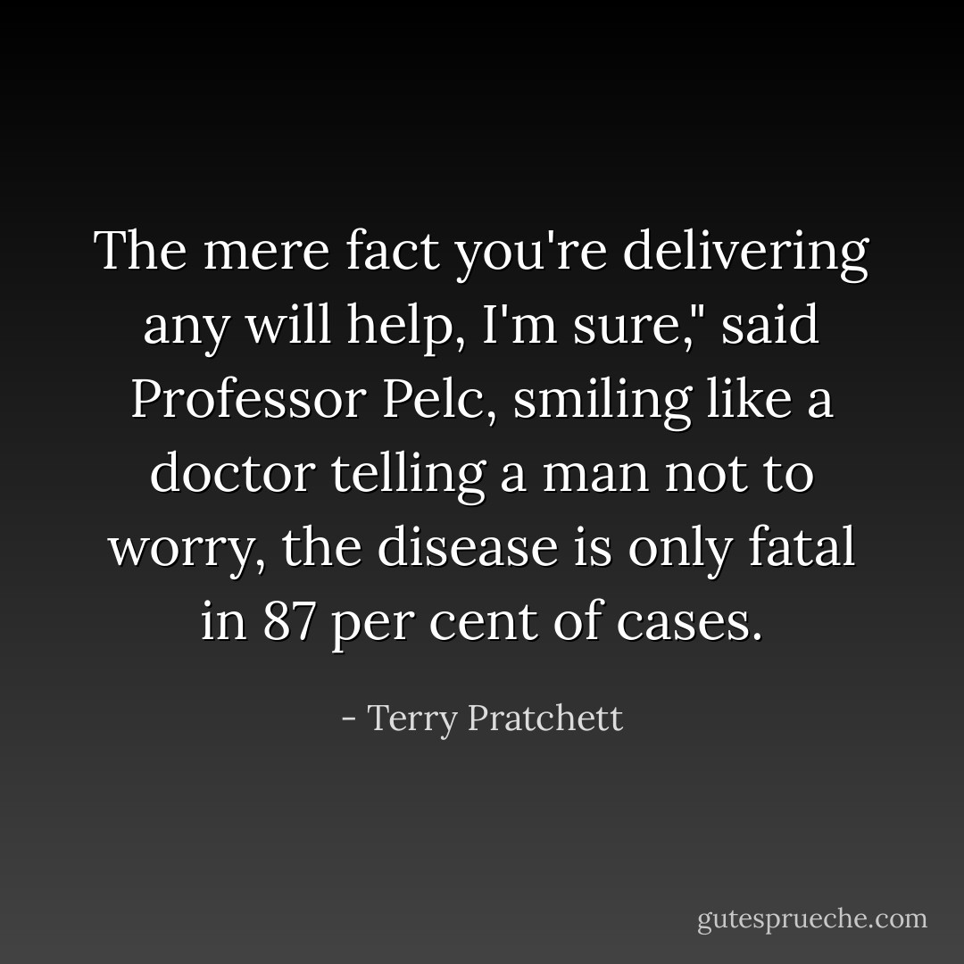 The mere fact you're delivering any will help, I'm sure," said Professor Pelc, smiling like a doctor telling a man not to worry, the disease is only fatal in 87 per cent of cases. - Terry Pratchett