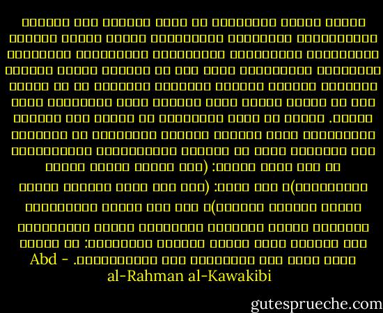 ترتعد فرائص المستبدّ من علوم الحياة مثل الحكمة النّظريّة، والفلسفة العقليّة، وحقوق الأمم وطبائع الاجتماع، والسّياسة المدنيّة، والتّاريخ المفصّل، والخطابة الأدبيّة، ونحو ذلك من العلوم الّتي تكبِّر النّفوس وتوسّع العقول وتعرِّف الإنسان ما هي حقوقه وكم هو مغبون فيها، وكيف الطّلب وكيف النّوال، وكيف الحفظ. وأخوف ما يخاف المستبدّ من أصحاب هذه العلوم المندفعين منهم لتعليم النّاس بالخطابة أو الكتابة وهم المعبّر عنهم في القرآن بالصّالحين والمُصلحين في نحو قوله تعالى: (أنّ الأرض يرثها عبادي الصّالحون)، وفي قوله: (وما كان ربّك ليُهلك القرى بظلمٍ وأهلها مصلحون)، وإن كان علماء الاستبداد يفسّرون مادّة الصّلاح والإصلاح بكثرة التّعبّد، كما حوّلوا معنى مادّة الفساد والإفساد: من تخريب نظام الله إلى التّشويش على المستبدّين. - Abd al-Rahman al-Kawakibi