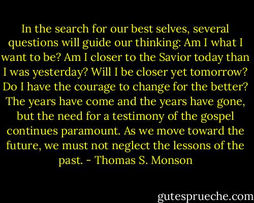 In the search for our best selves, several questions will guide our thinking: Am I what I want to be? Am I closer to the Savior today than I was yesterday? Will I be closer yet tomorrow? Do I have the courage to change for the better? The years have come and the years have gone, but the need for a testimony of the gospel continues paramount. As we move toward the future, we must not neglect the lessons of the past. - Thomas S. Monson
