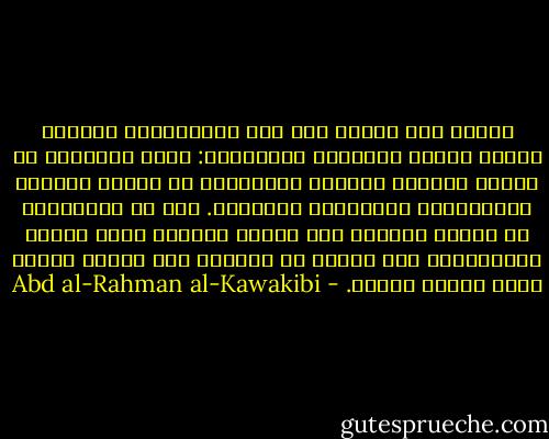 وينتج مما تقدّم أنّ بين الاستبداد والعلم حربًا دائمة وطرادًا مستمرًّا: يسعى العلماء في تنوير العقول ويجتهد المستبدّ في إطفاء نورها، والطّرفان يتجاذبان العوامّ. ومن هم العوامَ؟ هم أولئك الّذين إذا جهلوا خافوا، وإذا خافوا استسلموا، كما أنّهم هم الّذين متى علموا قالوا ومتى قالوا فعلوا. - Abd al-Rahman al-Kawakibi
