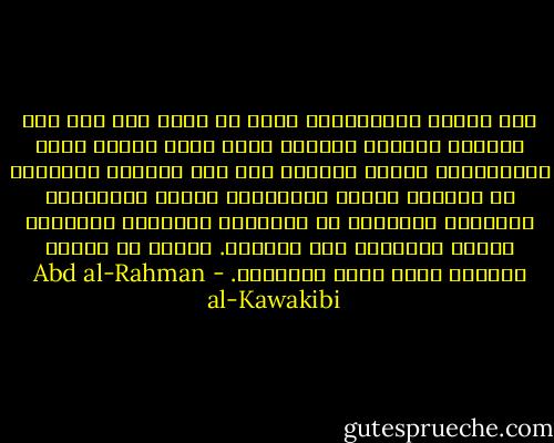 ومن طبائع الاستبداد أنّه لا يظهر فيه أثر فقر الأمّة ظهورًا بيّنًا إلّا فجأة قُريب قضاء الاستبداد نحبه، وأسباب ذلك أنّ النّاس يقتصدون في النّسل وتكثر وفيّاتهم ويكثر تغرّبهم، ويبيعون أملاكهم من الأجانب فتتقلّص الثّروة وتكثر النّقود بين الأيدي. وبئست من ثروةٍ ونقودٍ تشبه نشوة المذبوح. - Abd al-Rahman al-Kawakibi