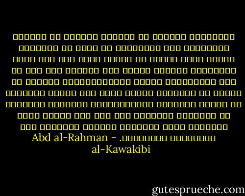 فالقاتل، مثلاً، لا يستنكر شنيعته في المرّة الثّانية كما استقبحها من نفسه في الأولى، وهكذا يخفّ الجرم في وهمه، حتّى يصل إلى درجة التّلذّذ بالقتل كأنّه حقّ طبيعيّ له، كما هي حال الجبّارين وغالب السّياسيّين، الّذين لا ترتجّ في أفئدتهم عاطفة رحمة عند قتلهم أفرادًا أو أممًا لغايتهم السّياسيّة، إهراقًا بالسّيف أو إزهاقًا بالقلم، ولا فرق بين القتل بقطع الأوداج وبين الإماتة بإيراث الشّقاء غير التّسريع والإبطاء. - Abd al-Rahman al-Kawakibi