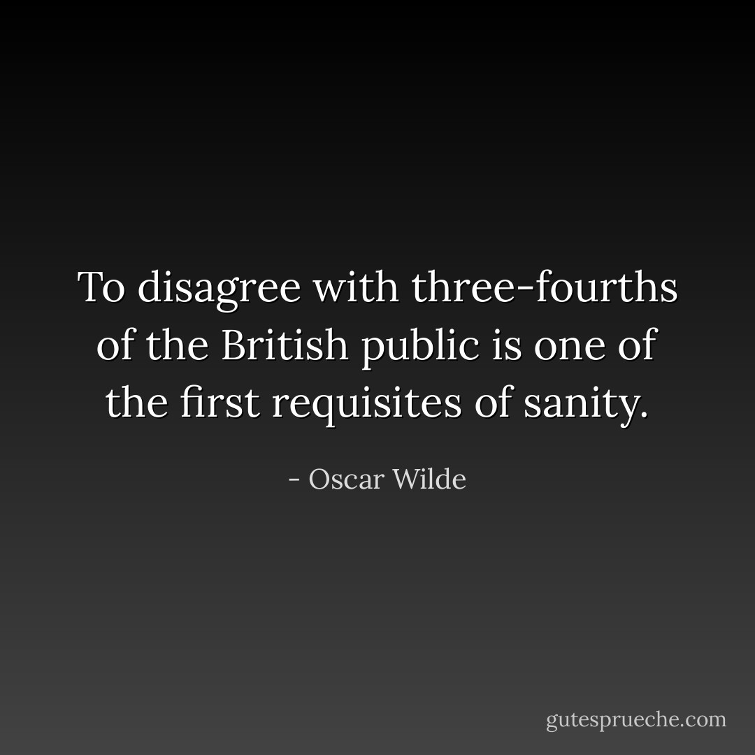 To disagree with three-fourths of the British public is one of the first requisites of sanity. - Oscar Wilde