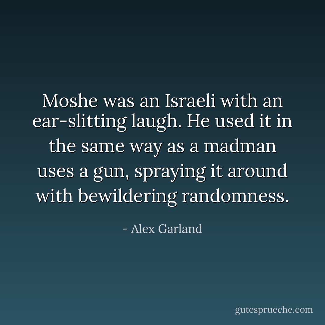 Moshe was an Israeli with an ear-slitting laugh. He used it in the same way as a madman uses a gun, spraying it around with bewildering randomness. - Alex Garland