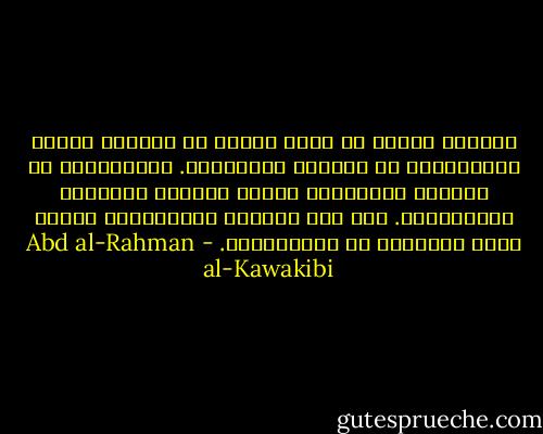 الأمّة الّتي لا يشعر كلّها أو أكثرها بآلام الاستبداد لا تستحقّ الحرّيّة. الاستبداد لا يُقاوم بالشّدّة إنّما يُقاوم باللّين والتّدرّج. يجب قبل مقاومة الاستبداد تهيئة ماذا يُستبدل به الاستبداد. - Abd al-Rahman al-Kawakibi