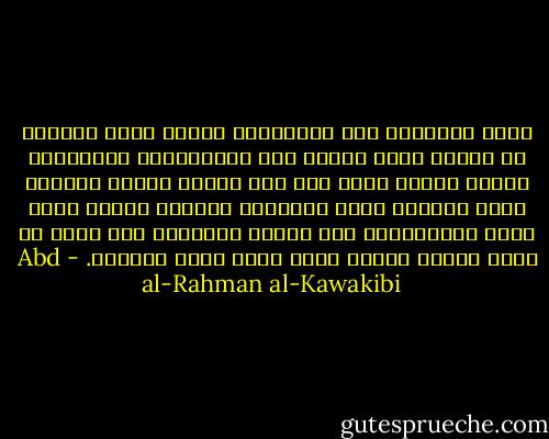 قرّر الحكماء أنّ الحرّيّة الّتي تنفع الأمّة هي الّتي تحصل عليها بعد الاستعداد لقبولها، وأمّا الّتي تحصل على أثر ثورةٍ حمقاء فقلّما تفيد شيئًا، لأنّ الثّورة غالبًا تكتفي بقطع شجرة الاستبداد ولا تقتلع جذورها، فلا تلبث أن تنبت وتنمو وتعود أقوى ممّا كانت أوّلاً. - Abd al-Rahman al-Kawakibi