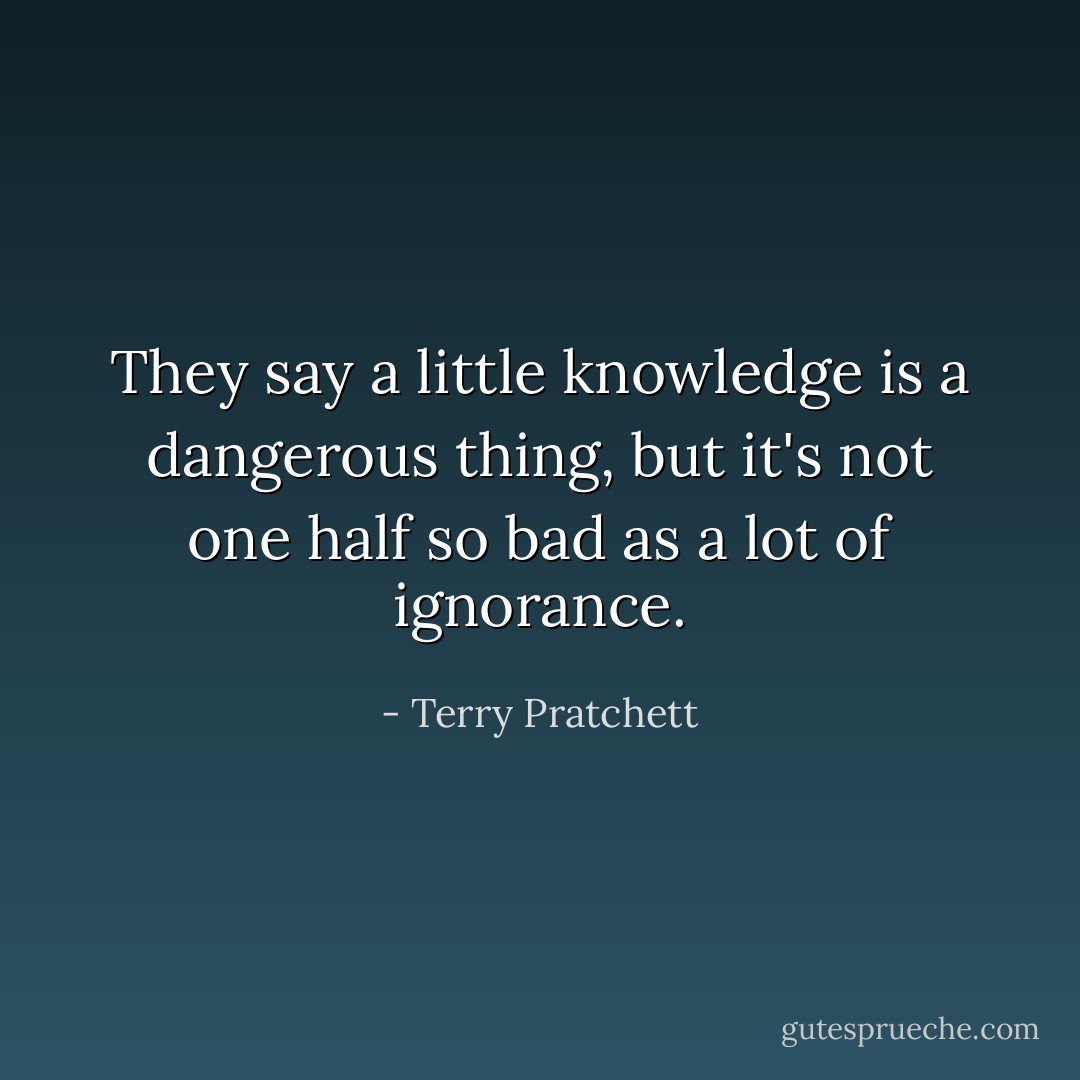 They say a little knowledge is a dangerous thing, but it's not one half so bad as a lot of ignorance. - Terry Pratchett