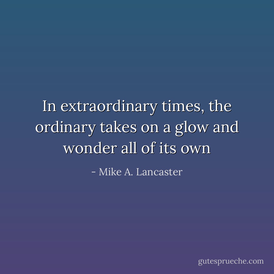 In extraordinary times, the ordinary takes on a glow and wonder all of its own - Mike A. Lancaster