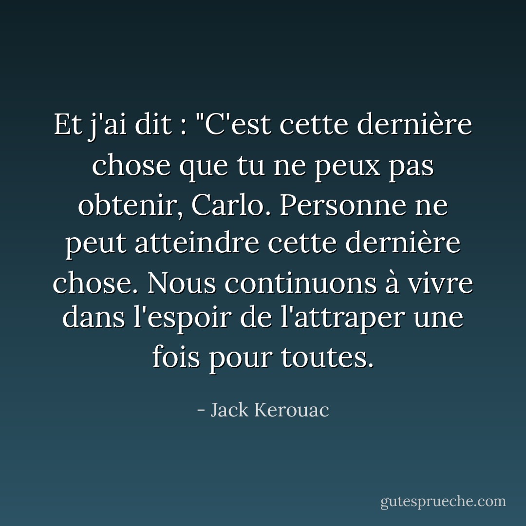 Et j'ai dit : "C'est cette dernière chose que tu ne peux pas obtenir, Carlo. Personne ne peut atteindre cette dernière chose. Nous continuons à vivre dans l'espoir de l'attraper une fois pour toutes. - Jack Kerouac