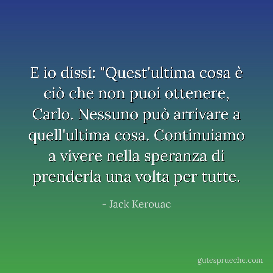 E io dissi: "Quest'ultima cosa è ciò che non puoi ottenere, Carlo. Nessuno può arrivare a quell'ultima cosa. Continuiamo a vivere nella speranza di prenderla una volta per tutte. - Jack Kerouac