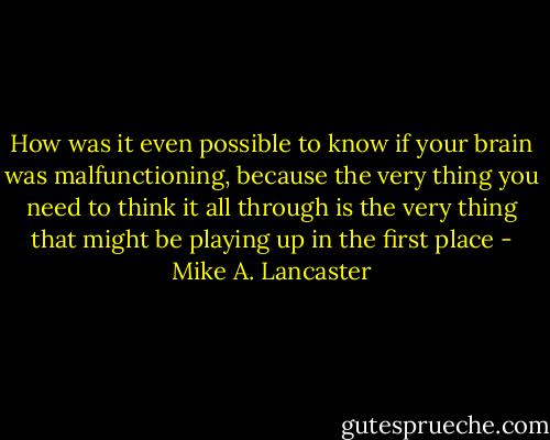 How was it even possible to know if your brain was malfunctioning, because the very thing you need to think it all through is the very thing that might be playing up in the first place - Mike A. Lancaster