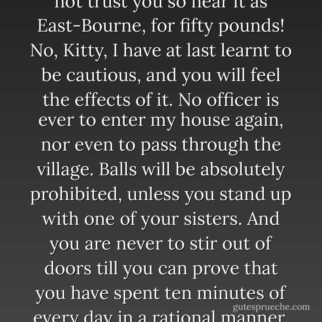 You go to Brighton! -- I would not trust you so near it as East-Bourne, for fifty pounds! No, Kitty, I have at last learnt to be cautious, and you will feel the effects of it. No officer is ever to enter my house again, nor even to pass through the village. Balls will be absolutely prohibited, unless you stand up with one of your sisters. And you are never to stir out of doors till you can prove that you have spent ten minutes of every day in a rational manner. - Jane Austen