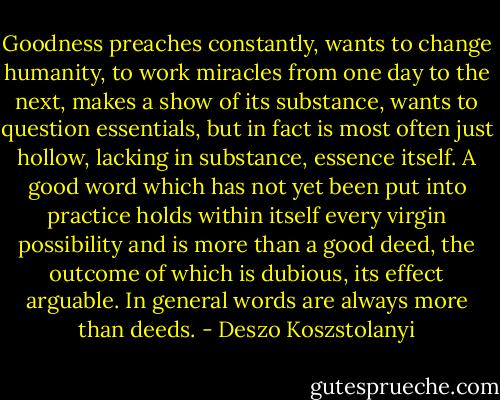 Goodness preaches constantly, wants to change humanity, to work miracles from one day to the next, makes a show of its substance, wants to question essentials, but in fact is most often just hollow, lacking in substance, essence itself. A good word which has not yet been put into practice holds within itself every virgin possibility and is more than a good deed, the outcome of which is dubious, its effect arguable. In general words are always more than deeds. - Deszo Koszstolanyi