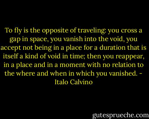 To fly is the opposite of traveling: you cross a gap in space, you vanish into the void, you accept not being in a place for a duration that is itself a kind of void in time; then you reappear, in a place and in a moment with no relation to the where and when in which you vanished. - Italo Calvino