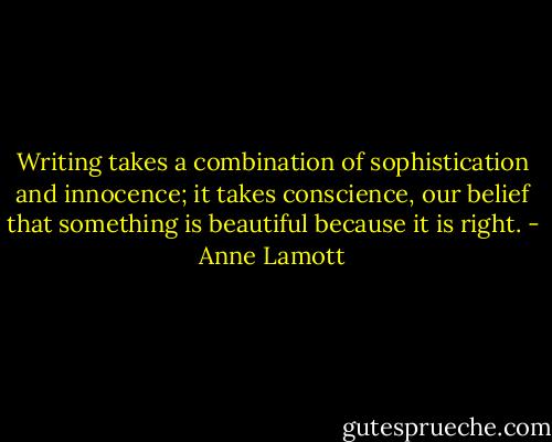 Writing takes a combination of sophistication and innocence; it takes conscience, our belief that something is beautiful because it is right. - Anne Lamott
