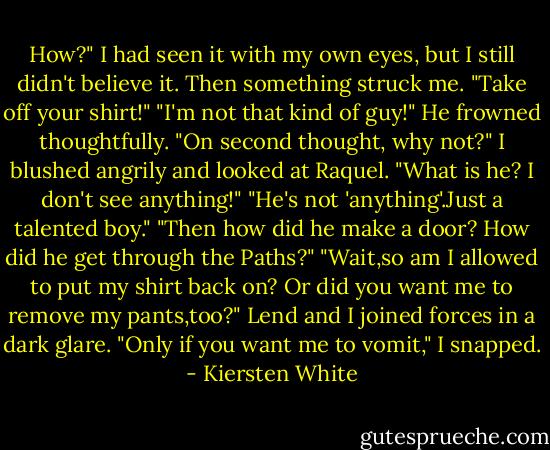 How?" I had seen it with my own eyes, but I still didn't believe it. Then something struck me. "Take off your shirt!"<br />"I'm not that kind of guy!" He frowned thoughtfully. "On second thought, why not?"<br />I blushed angrily and looked at Raquel. "What is he? I don't see anything!"<br />"He's not 'anything'.Just a talented boy."<br />"Then how did he make a door? How did he get through the Paths?"<br />"Wait,so am I allowed to put my shirt back on? Or did you want me to remove my pants,too?"<br />Lend and I joined forces in a dark glare. "Only if you want me to vomit," I snapped. - Kiersten White