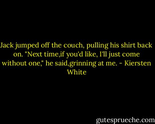 Jack jumped off the couch, pulling his shirt back on. "Next time,if you'd like, I'll just come without one," he said,grinning at me. - Kiersten White