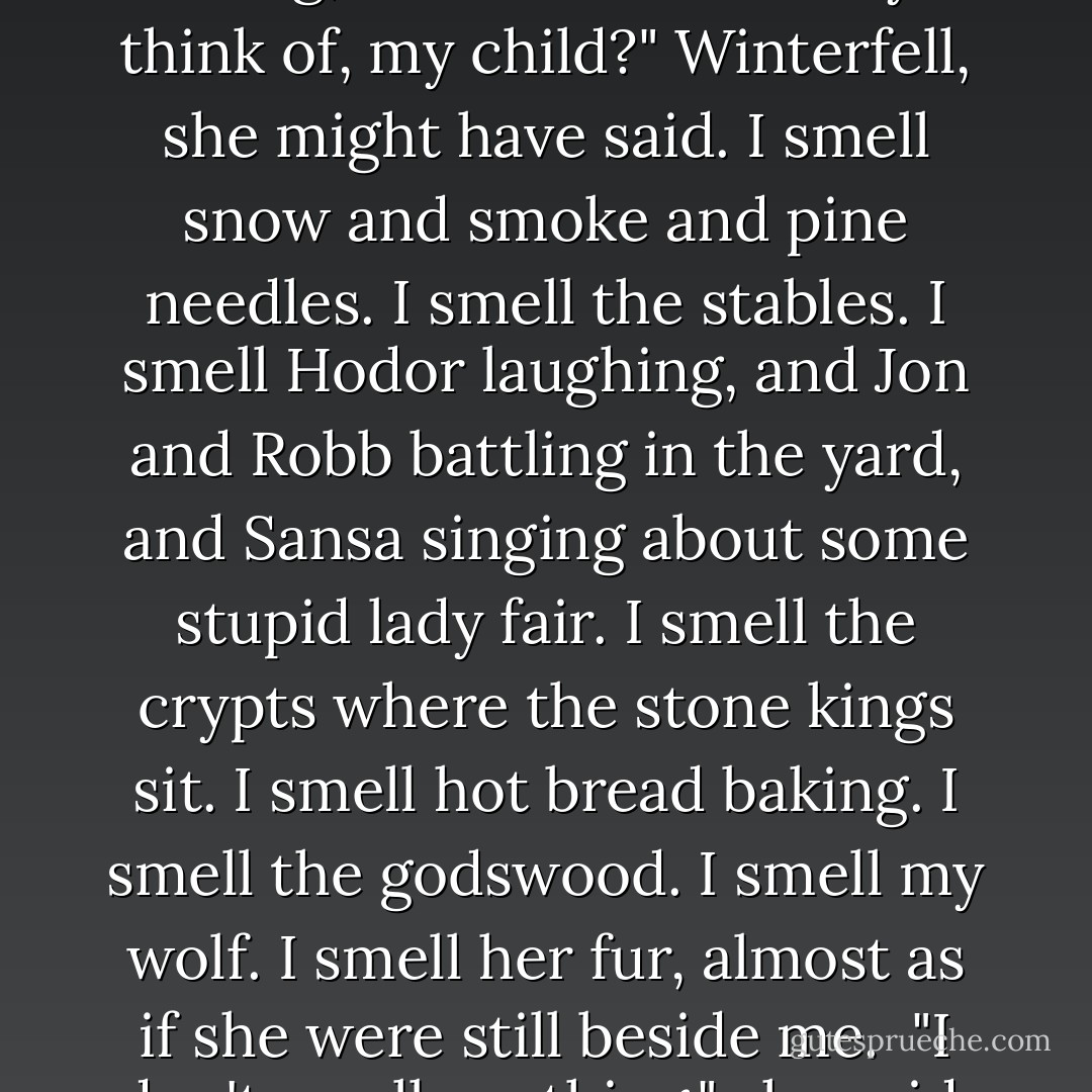 When you smell our candles burning, what does it make you think of, my child?"<br />Winterfell, she might have said. I smell snow and smoke and pine needles. I smell the stables. I smell Hodor laughing, and Jon and Robb battling in the yard, and Sansa singing about some stupid lady fair. I smell the crypts where the stone kings sit. I smell hot bread baking. I smell the godswood. I smell my wolf. I smell her fur, almost as if she were still beside me. <br />"I don't smell anything," she said. - George R.R. Martin