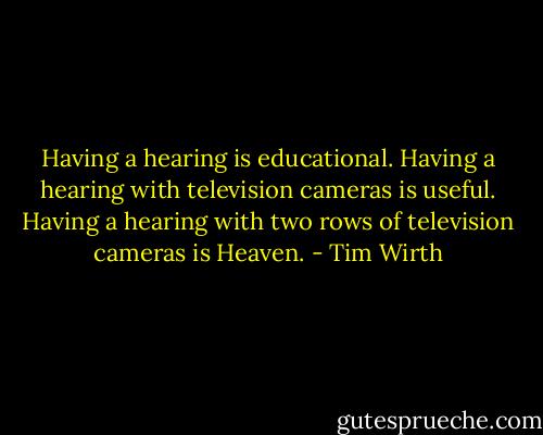 Having a hearing is educational. Having a hearing with television cameras is useful. Having a hearing with two rows of television cameras is Heaven. - Tim Wirth