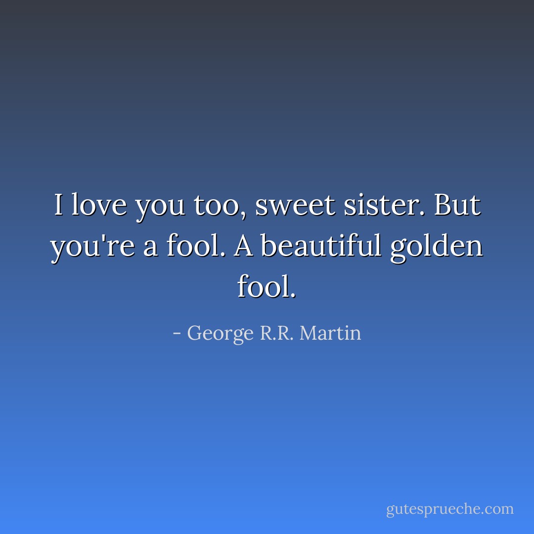 I love you too, sweet sister. But you're a fool. A beautiful golden fool. - George R.R. Martin