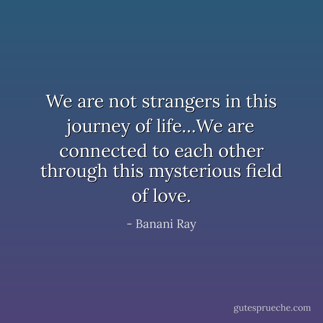 We are not strangers in this journey of life…We are connected to each other through this mysterious field of love. - Banani Ray