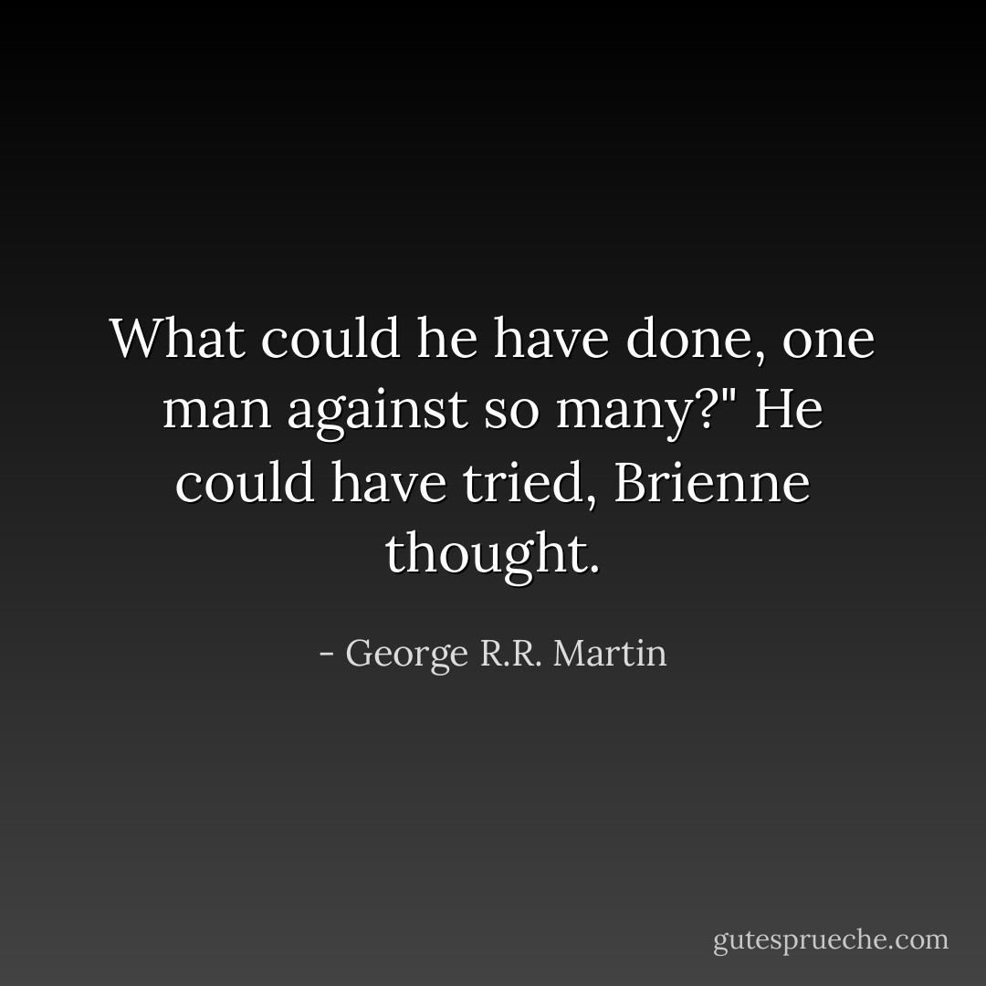 What could he have done, one man against so many?"<br />He could have tried, Brienne thought. - George R.R. Martin
