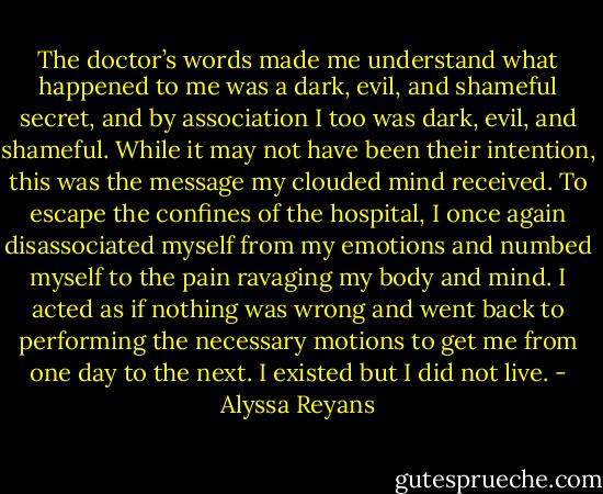 The doctor’s words made me understand what happened to me was a dark, evil, and shameful secret, and by association I too was dark, evil, and shameful. While it may not have been their intention, this was the message my clouded mind received. To escape the confines of the hospital, I once again disassociated myself from my emotions and numbed myself to the pain ravaging my body and mind. I acted as if nothing was wrong and went back to performing the necessary motions to get me from one day to the next. I existed but I did not live. - Alyssa Reyans