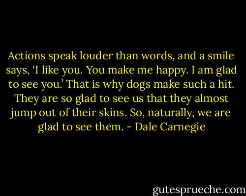 Actions speak louder than words, and a smile says, ‘I like you. You make me happy. I am glad to see you.’ That is why dogs make such a hit. They are so glad to see us that they almost jump out of their skins. So, naturally, we are glad to see them. - Dale Carnegie