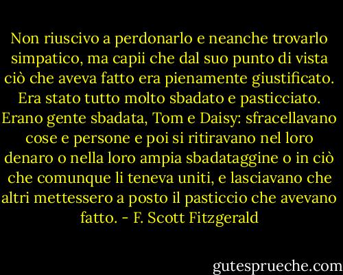 Non riuscivo a perdonarlo e neanche trovarlo simpatico, ma capii che dal suo punto di vista ciò che aveva fatto era pienamente giustificato. Era stato tutto molto sbadato e pasticciato. Erano gente sbadata, Tom e Daisy: sfracellavano cose e persone e poi si ritiravano nel loro denaro o nella loro ampia sbadataggine o in ciò che comunque li teneva uniti, e lasciavano che altri mettessero a posto il pasticcio che avevano fatto. - F. Scott Fitzgerald